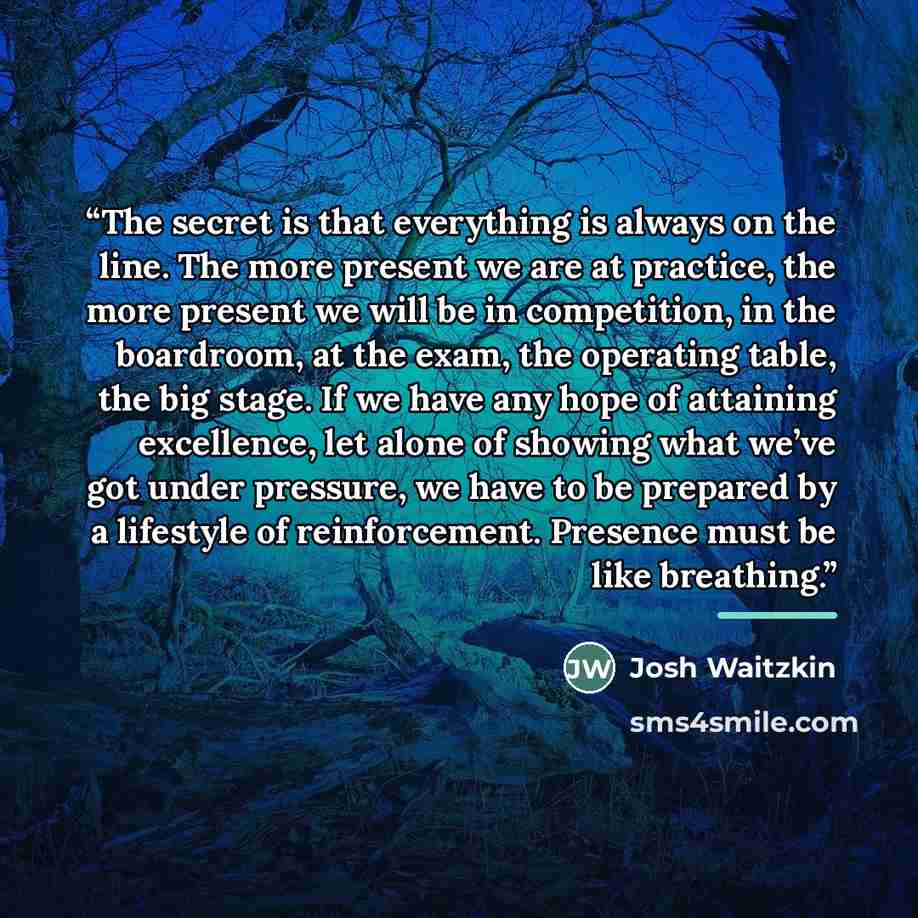 “The secret is that everything is always on the line. The more present we are at practice, the more present we will be in competition, in the boardroom, at the exam, the operating table, the big stage. If we have any hope of attaining excellence, let alone of showing what we’ve got under pressure…” quote by Josh Waitzkin