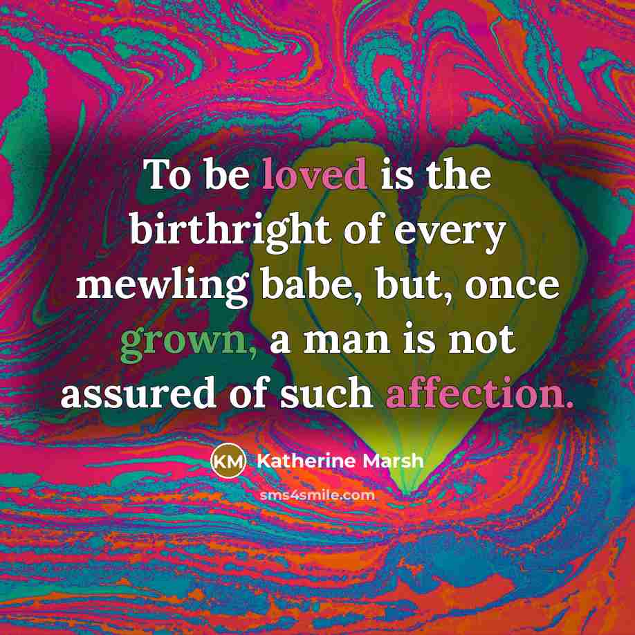 “To be loved is the birthright of every mewling babe, but, once grown, a man is not assured of such affection.” quote by Katherine Marsh
