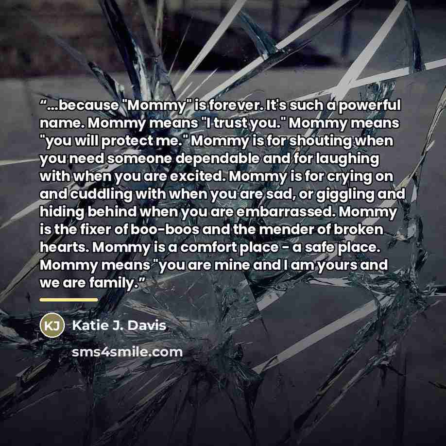 “...because "Mommy" is forever. It's such a powerful name. Mommy means "I trust you." Mommy means "you will protect me." Mommy is for shouting when you need someone dependable and for laughing with when you are excited. Mommy is for crying on and cuddling with when you are sad, or giggling and…” quote by Katie J. Davis