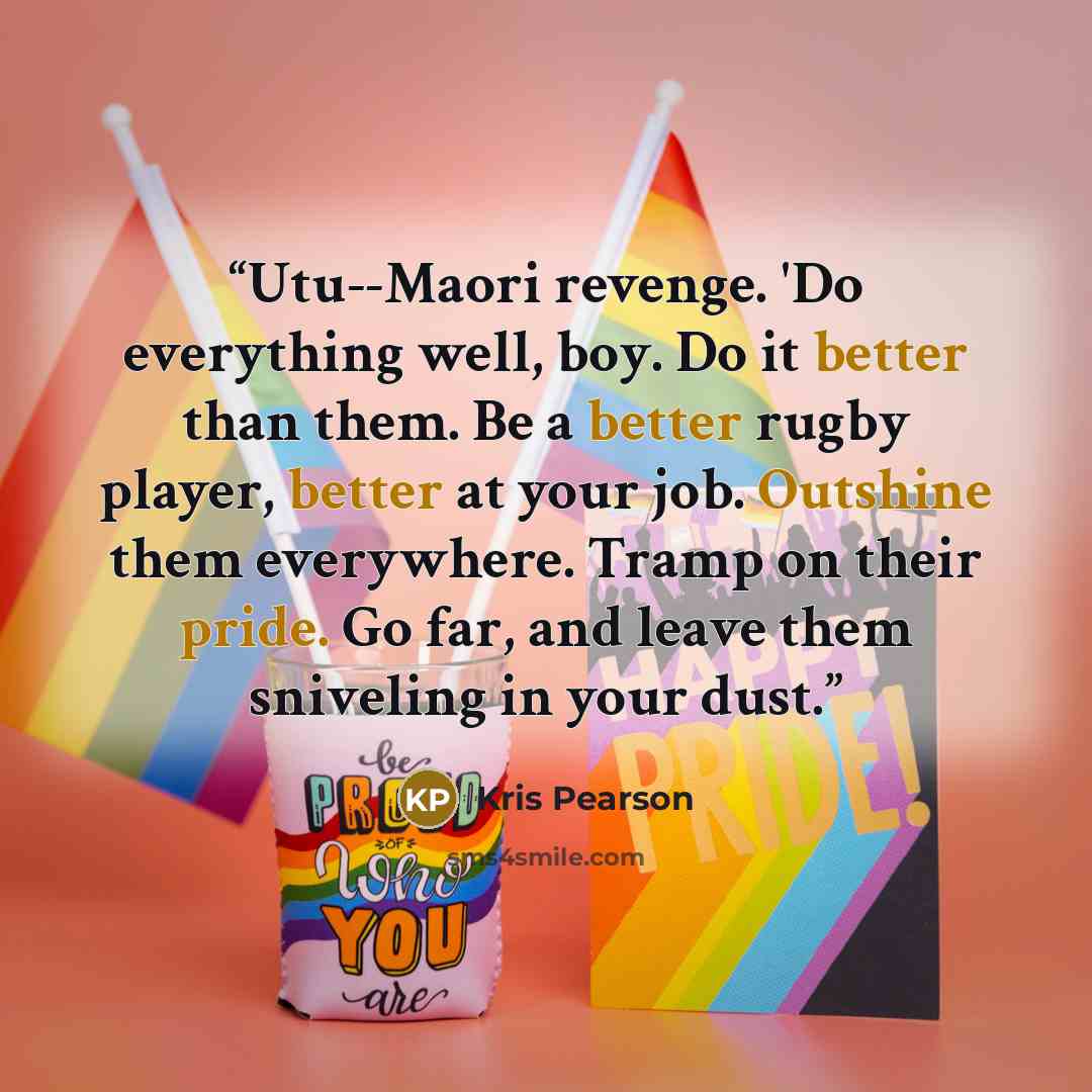 “Utu--Maori revenge. 'Do everything well, boy. Do it better than them. Be a better rugby player, better at your job. Outshine them everywhere. Tramp on their pride. Go far, and leave them sniveling in your dust.” quote by Kris Pearson