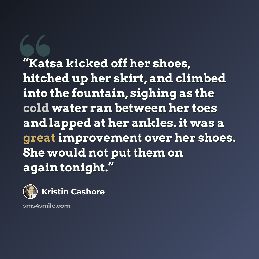 “Katsa kicked off her shoes, hitched up her skirt, and climbed into the fountain, sighing as the cold water ran between her toes and lapped at her ankles. it was a great improvement over her shoes. She would not put them on again tonight.” quote by Kristin Cashore