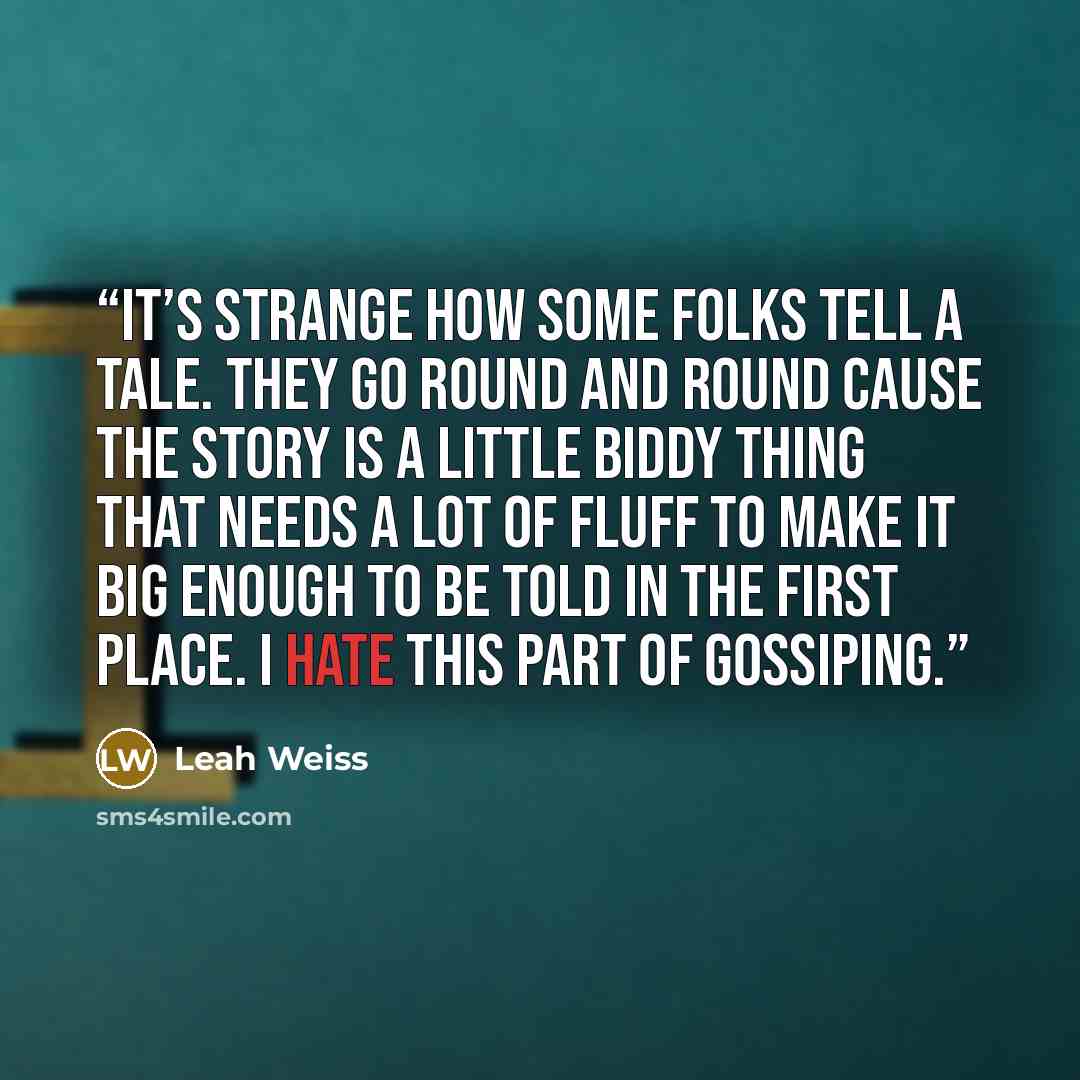 “It’s strange how some folks tell a tale. They go round and round cause the story is a little biddy thing that needs a lot of fluff to make it big enough to be told in the first place. I hate this part of gossiping.” quote by Leah Weiss