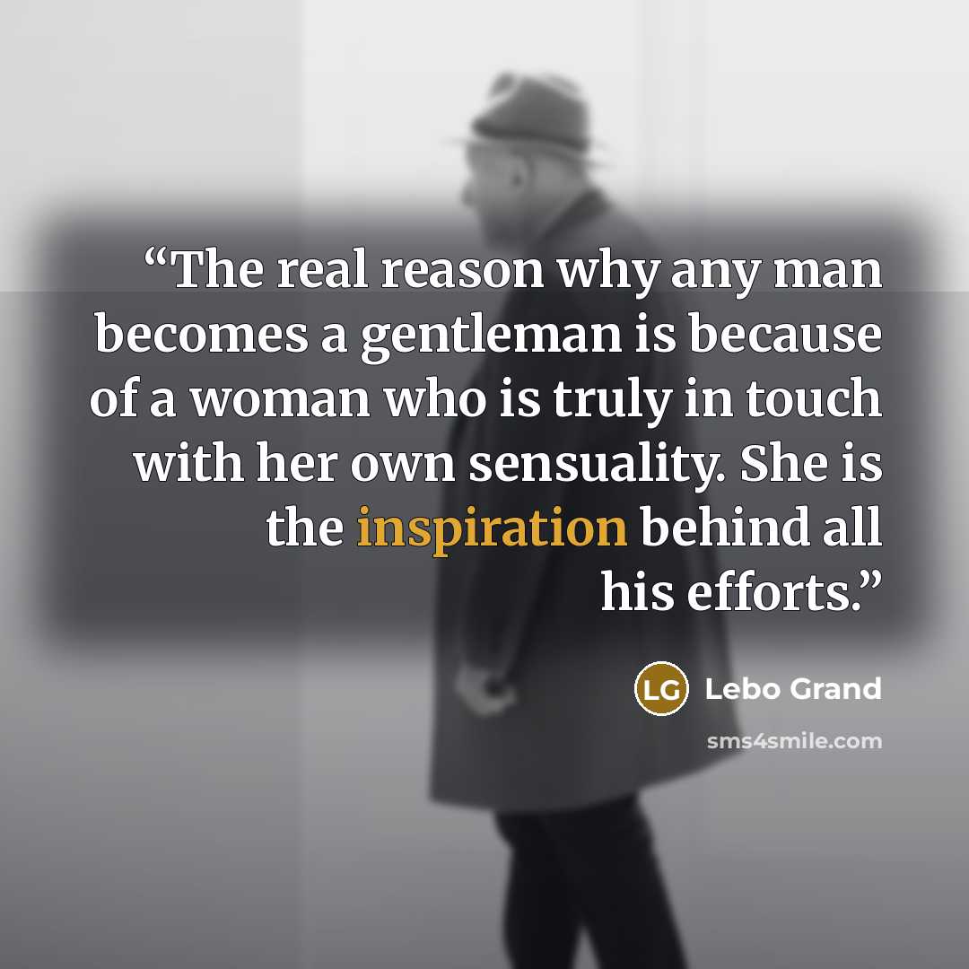 “The real reason why any man becomes a gentleman is because of a woman who is truly in touch with her own sensuality. She is the inspiration behind all his efforts.” quote by Lebo Grand