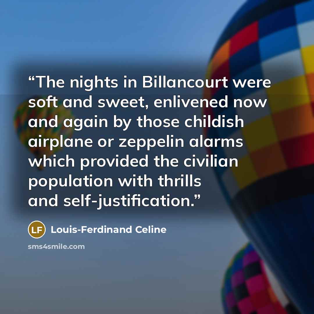“The nights in Billancourt were soft and sweet, enlivened now and again by those childish airplane or zeppelin alarms which provided the civilian population with thrills and self-justification.” quote by Louis-Ferdinand Céline