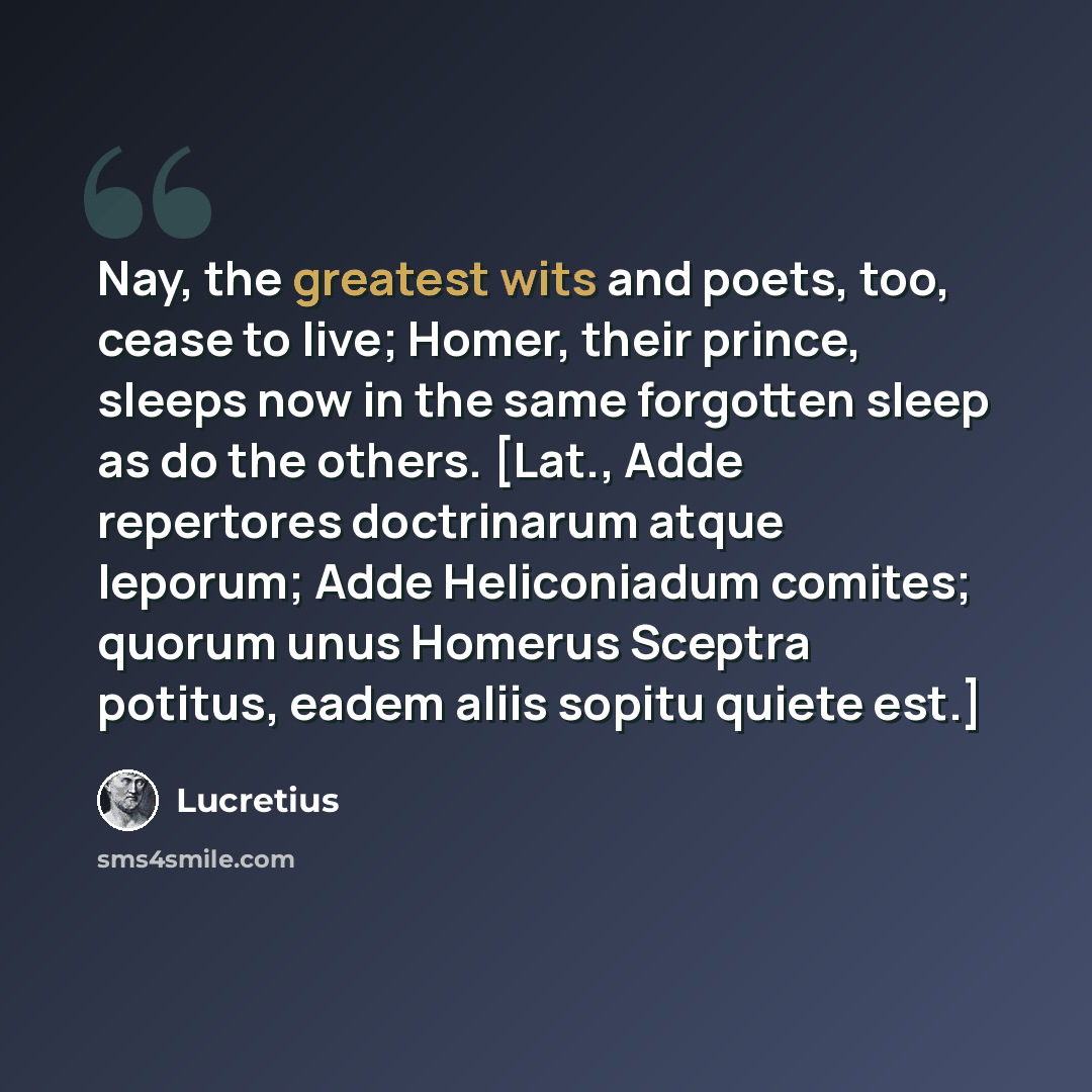 “Nay, the greatest wits and poets, too, cease to live; Homer, their prince, sleeps now in the same forgotten sleep as do the others. [Lat., Adde repertores doctrinarum atque leporum; Adde Heliconiadum comites; quorum unus Homerus Sceptra potitus, eadem aliis sopitu quiete est.]” quote by Lucretius
