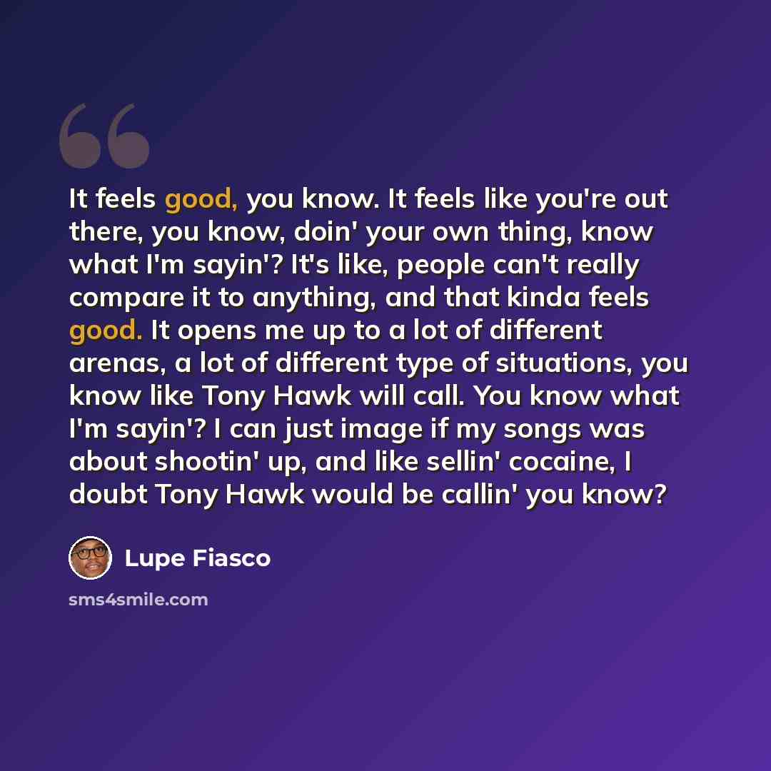 “It feels good, you know. It feels like you're out there, you know, doin' your own thing, know what I'm sayin'? It's like, people can't really compare it to anything, and that kinda feels good. It opens me up to a lot of different arenas, a lot of different type of situations, you know like Tony…” quote by Lupe Fiasco