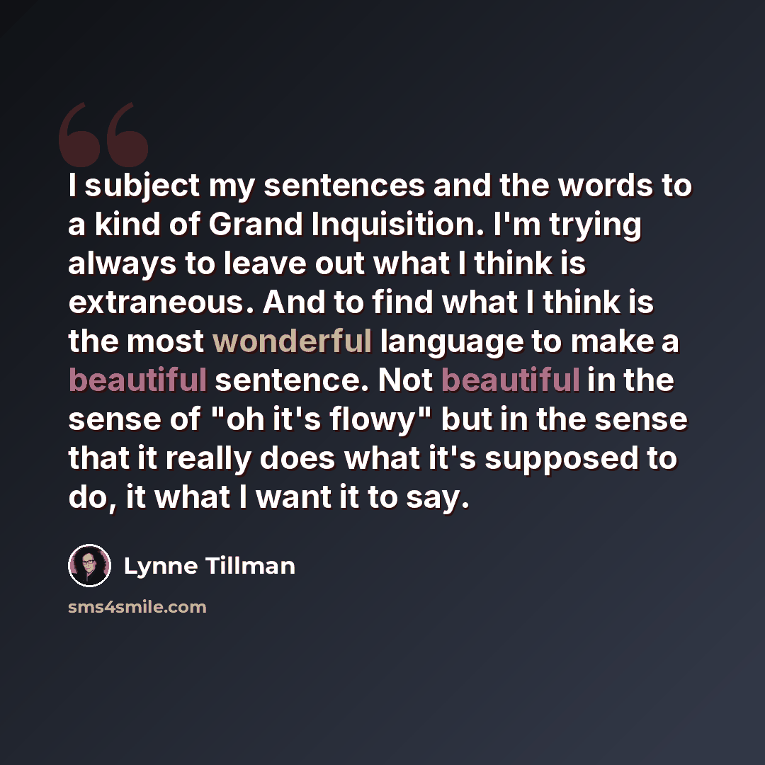 “I subject my sentences and the words to a kind of Grand Inquisition. I'm trying always to leave out what I think is extraneous. And to find what I think is the most wonderful language to make a beautiful sentence. Not beautiful in the sense of "oh it's flowy" but in the sense that it really does…” quote by Lynne Tillman