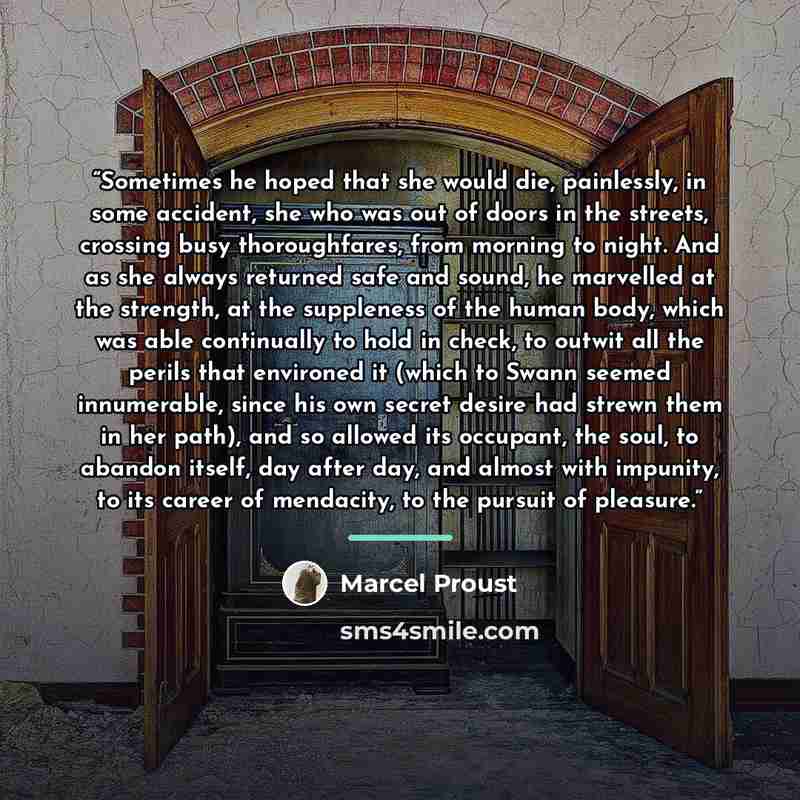 “Sometimes he hoped that she would die, painlessly, in some accident, she who was out of doors in the streets, crossing busy thoroughfares, from morning to night. And as she always returned safe and sound, he marvelled at the strength, at the suppleness of the human body, which was able continually…” quote by Marcel Proust