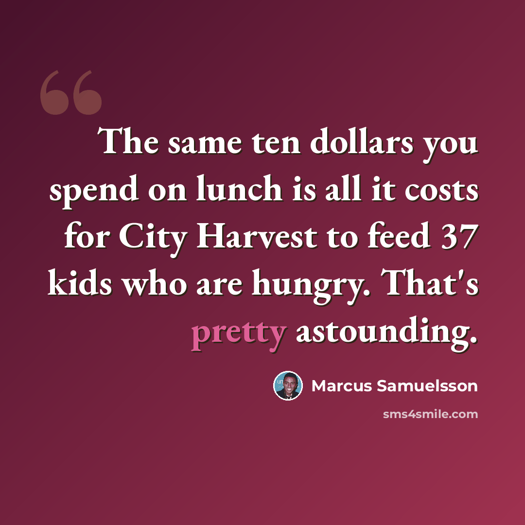 “The same ten dollars you spend on lunch is all it costs for City Harvest to feed 37 kids who are hungry. That's pretty astounding.” quote by Marcus Samuelsson