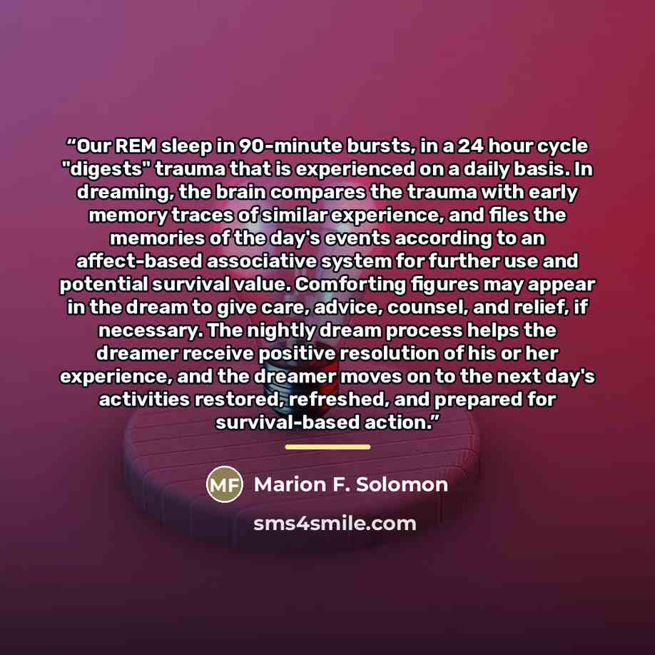 “Our REM sleep in 90-minute bursts, in a 24 hour cycle "digests" trauma that is experienced on a daily basis. In dreaming, the brain compares the trauma with early memory traces of similar experience, and files the memories of the day's events according to an affect-based associative system for…” quote by Marion F. Solomon