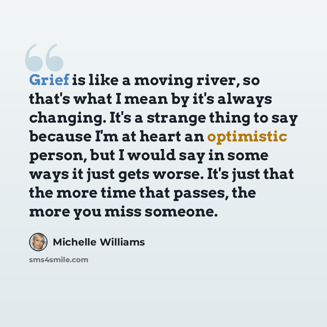 “Grief is like a moving river, so that's what I mean by it's always changing. It's a strange thing to say because I'm at heart an optimistic person, but I would say in some ways it just gets worse. It's just that the more time that passes, the more you miss someone.” quote by Michelle Williams
