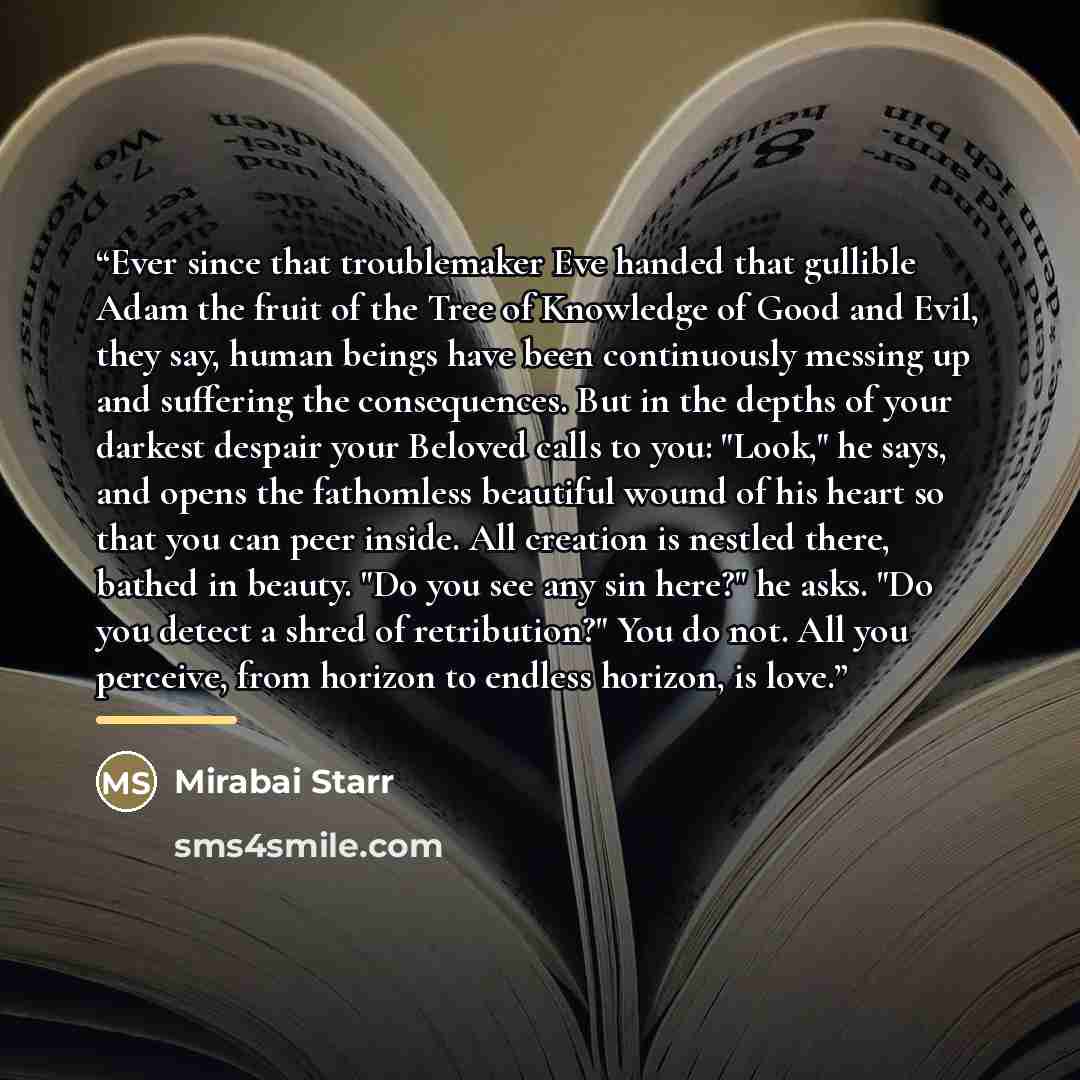 “Ever since that troublemaker Eve handed that gullible Adam the fruit of the Tree of Knowledge of Good and Evil, they say, human beings have been continuously messing up and suffering the consequences. But in the depths of your darkest despair your Beloved calls to you: "Look," he says, and opens…” quote by Mirabai Starr