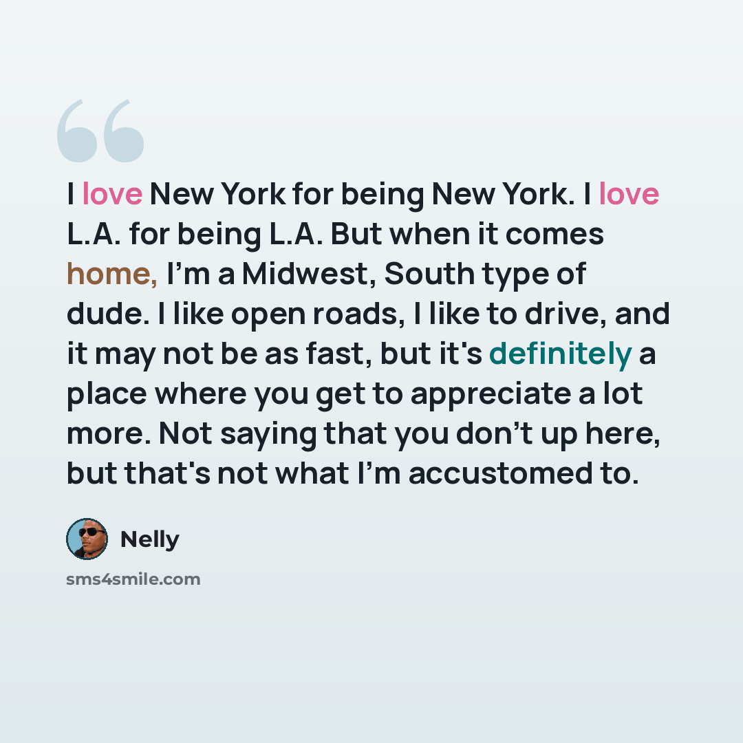 “I love New York for being New York. I love L.A. for being L.A. But when it comes home, I'm a Midwest, South type of dude. I like open roads, I like to drive, and it may not be as fast, but it's definitely a place where you get to appreciate a lot more. Not saying that you don't up here, but that's…” quote by Nelly