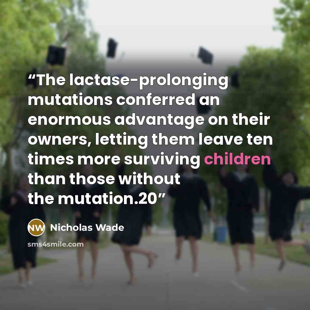“The lactase-prolonging mutations conferred an enormous advantage on their owners, letting them leave ten times more surviving children than those without the mutation.20” quote by Nicholas Wade