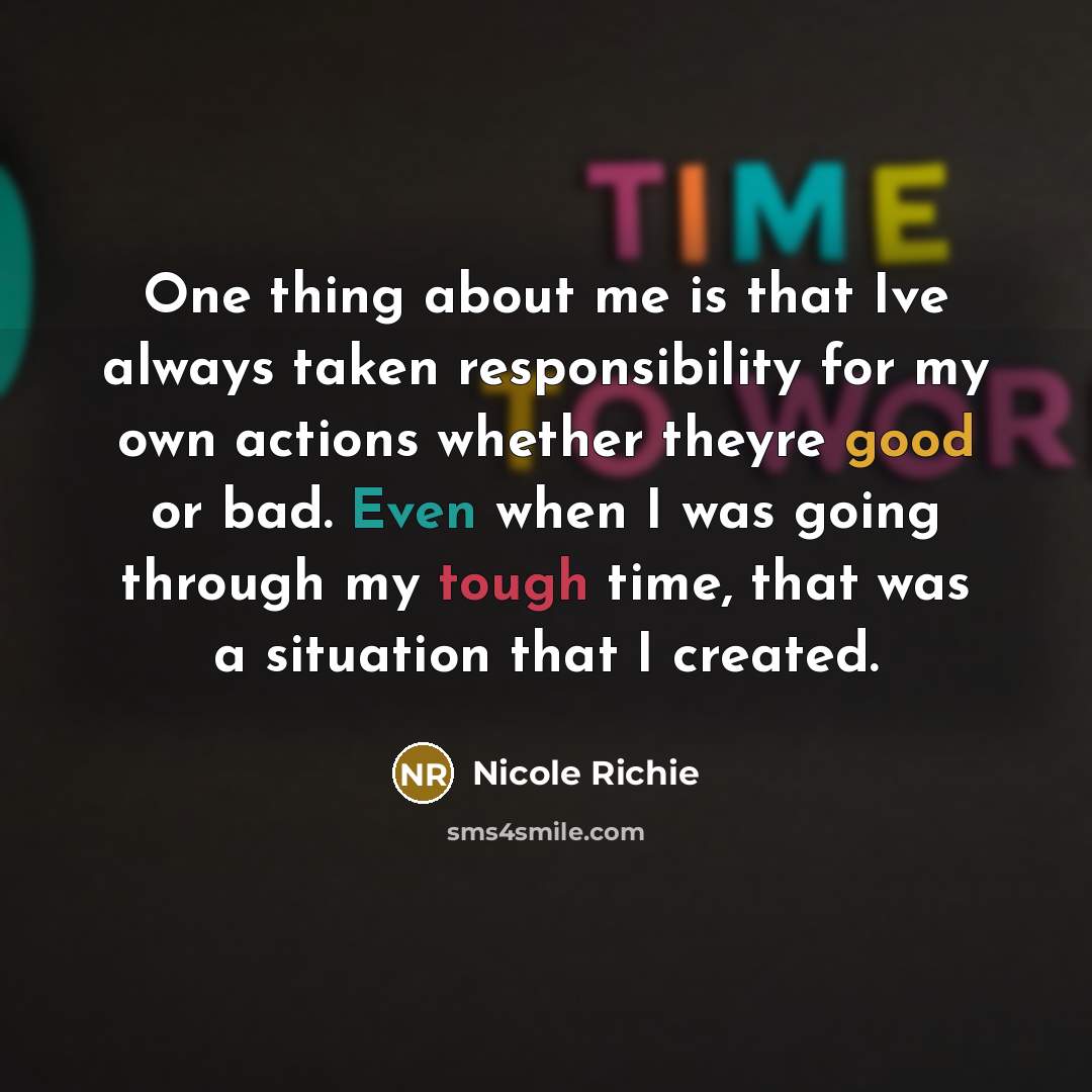 “One thing about me is that Ive always taken responsibility for my own actions whether theyre good or bad. Even when I was going through my tough time, that was a situation that I created.” quote by Nicole Richie