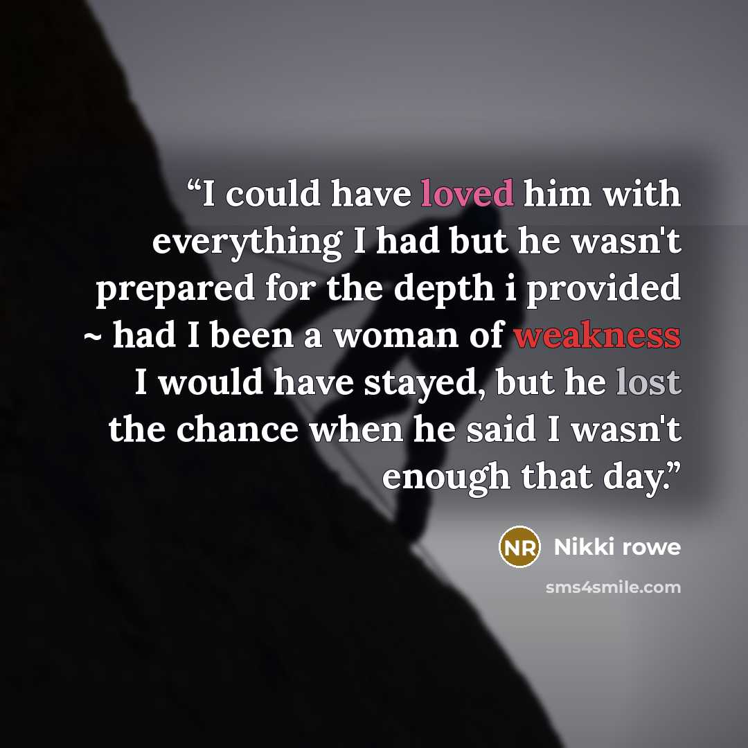 “I could have loved him with everything I had but he wasn't prepared for the depth i provided ~ had I been a woman of weakness I would have stayed, but he lost the chance when he said I wasn't enough that day.” quote by Nikki Rowe