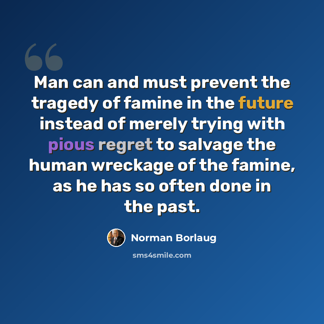 “Man can and must prevent the tragedy of famine in the future instead of merely trying with pious regret to salvage the human wreckage of the famine, as he has so often done in the past.” quote by Norman Borlaug