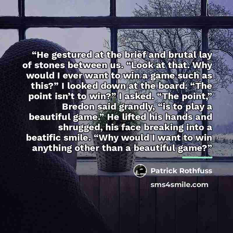 “He gestured at the brief and brutal lay of stones between us. “Look at that. Why would I ever want to win a game such as this?” I looked down at the board. “The point isn’t to win?” I asked. “The point,” Bredon said grandly, “is to play a beautiful game.” He lifted his hands and shrugged, his face…” quote by Patrick Rothfuss