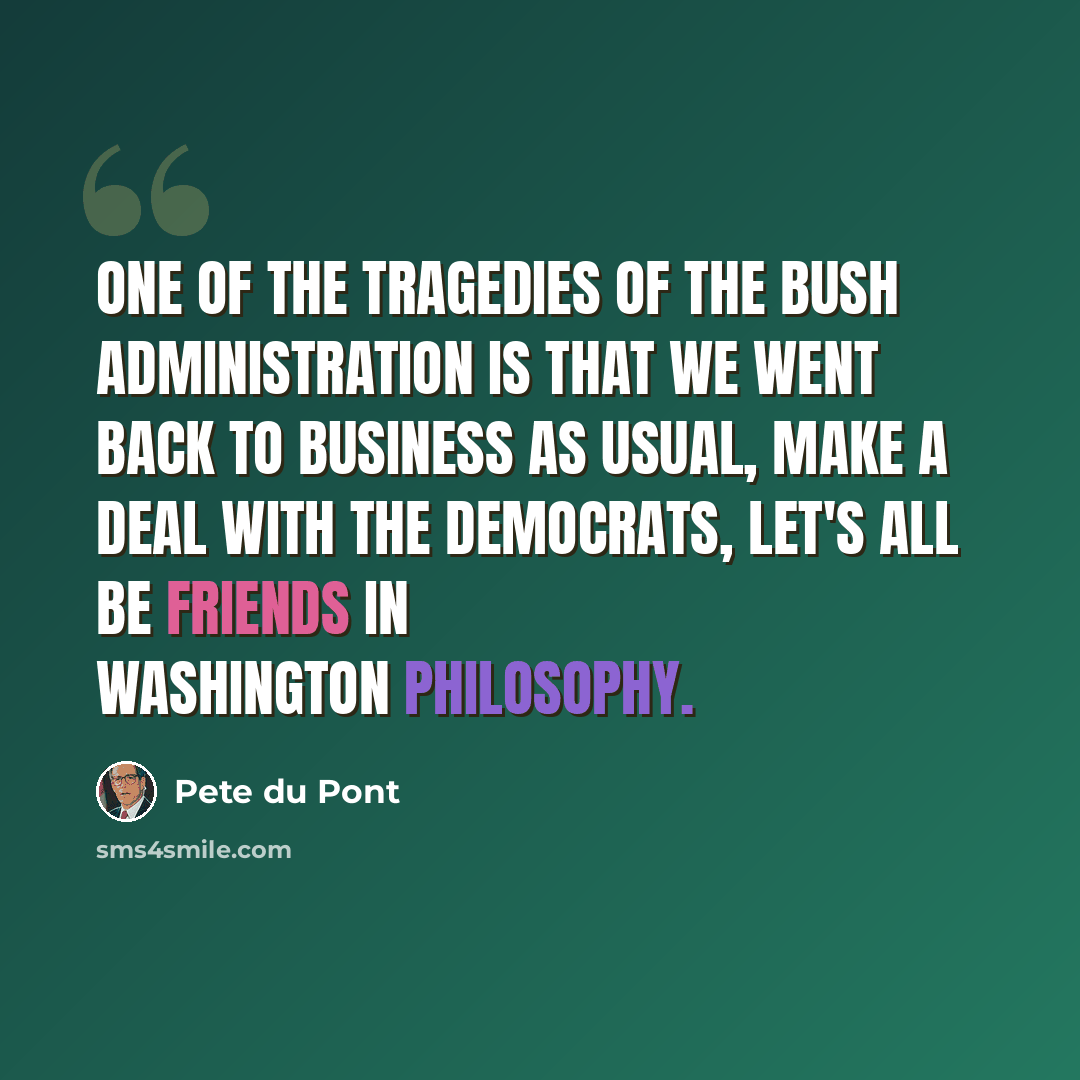 “One of the tragedies of the Bush administration is that we went back to business as usual, make a deal with the Democrats, let's all be friends in Washington philosophy.” quote by Pete du Pont