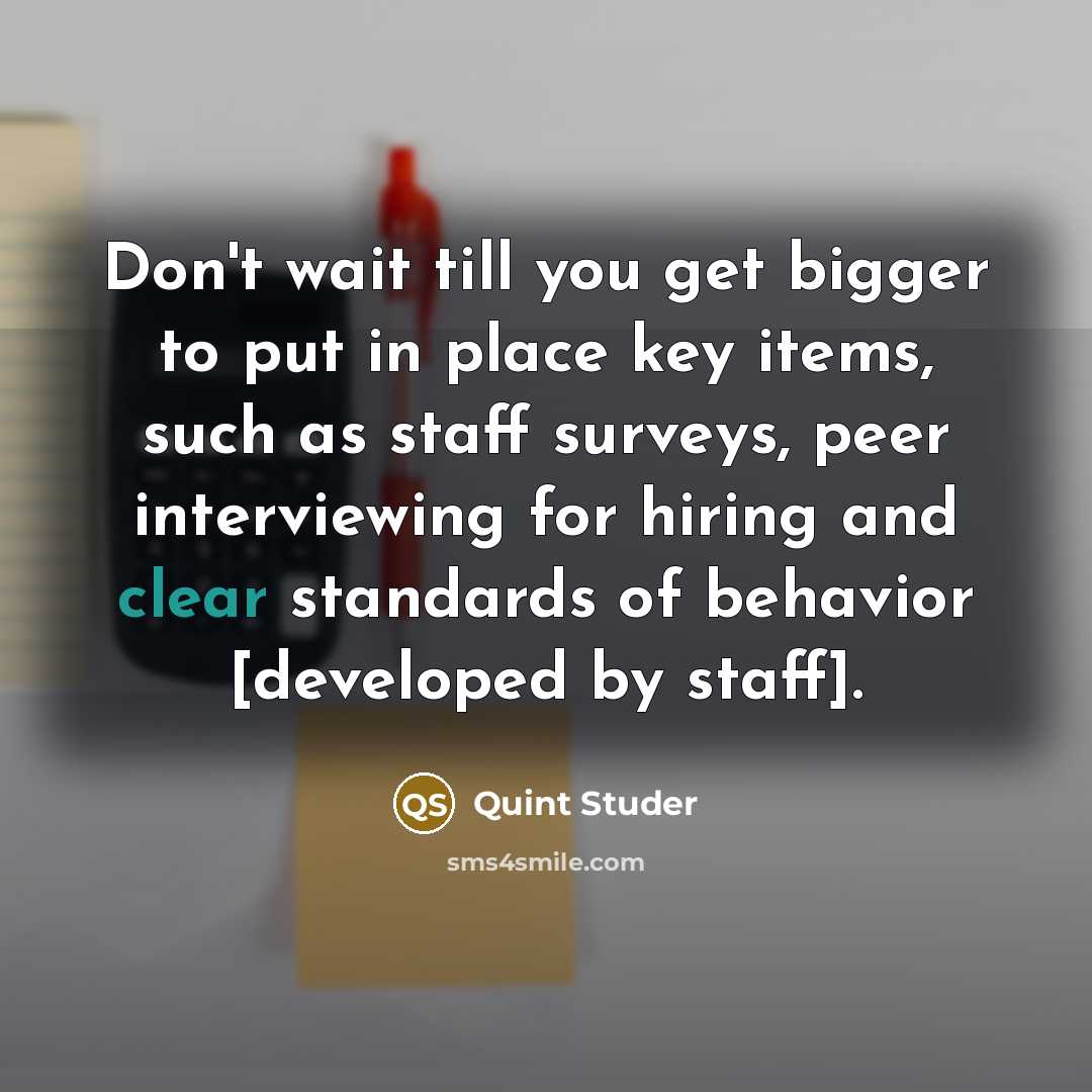 “Don't wait till you get bigger to put in place key items, such as staff surveys, peer interviewing for hiring and clear standards of behavior [developed by staff].” quote by Quint Studer