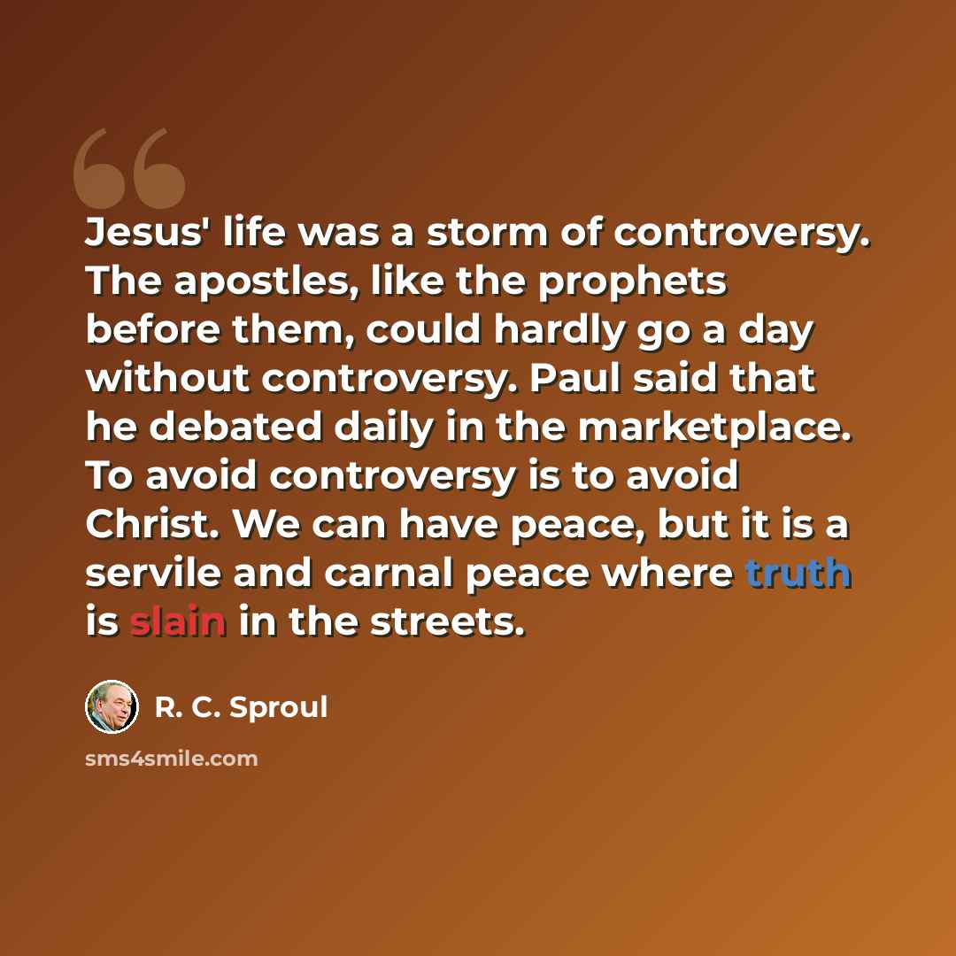 “Jesus' life was a storm of controversy. The apostles, like the prophets before them, could hardly go a day without controversy. Paul said that he debated daily in the marketplace. To avoid controversy is to avoid Christ. We can have peace, but it is a servile and carnal peace where truth is slain…” quote by R. C. Sproul