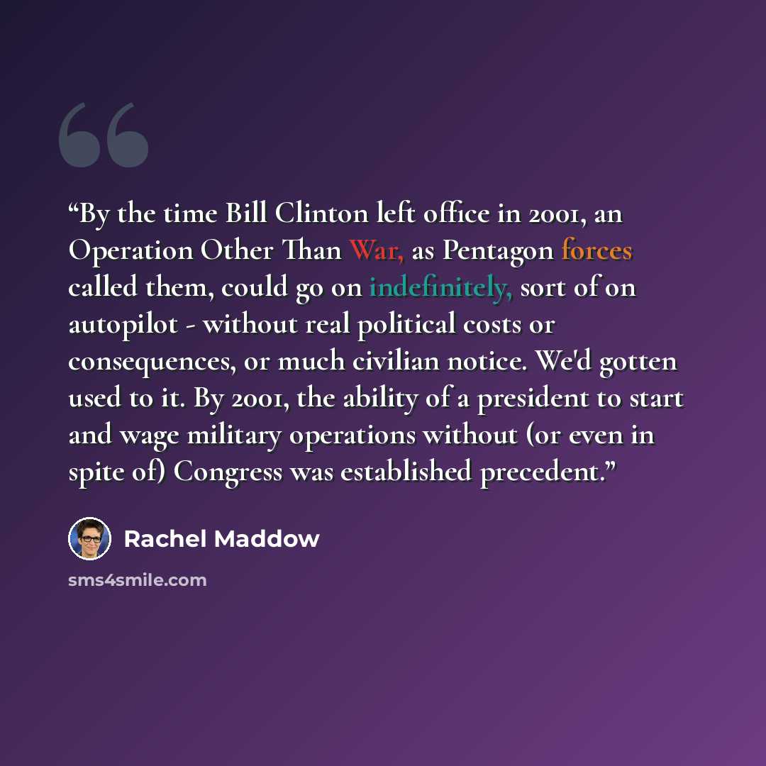“By the time Bill Clinton left office in 2001, an Operation Other Than War, as Pentagon forces called them, could go on indefinitely, sort of on autopilot - without real political costs or consequences, or much civilian notice. We'd gotten used to it. By 2001, the ability of a president to start…” quote by Rachel Maddow