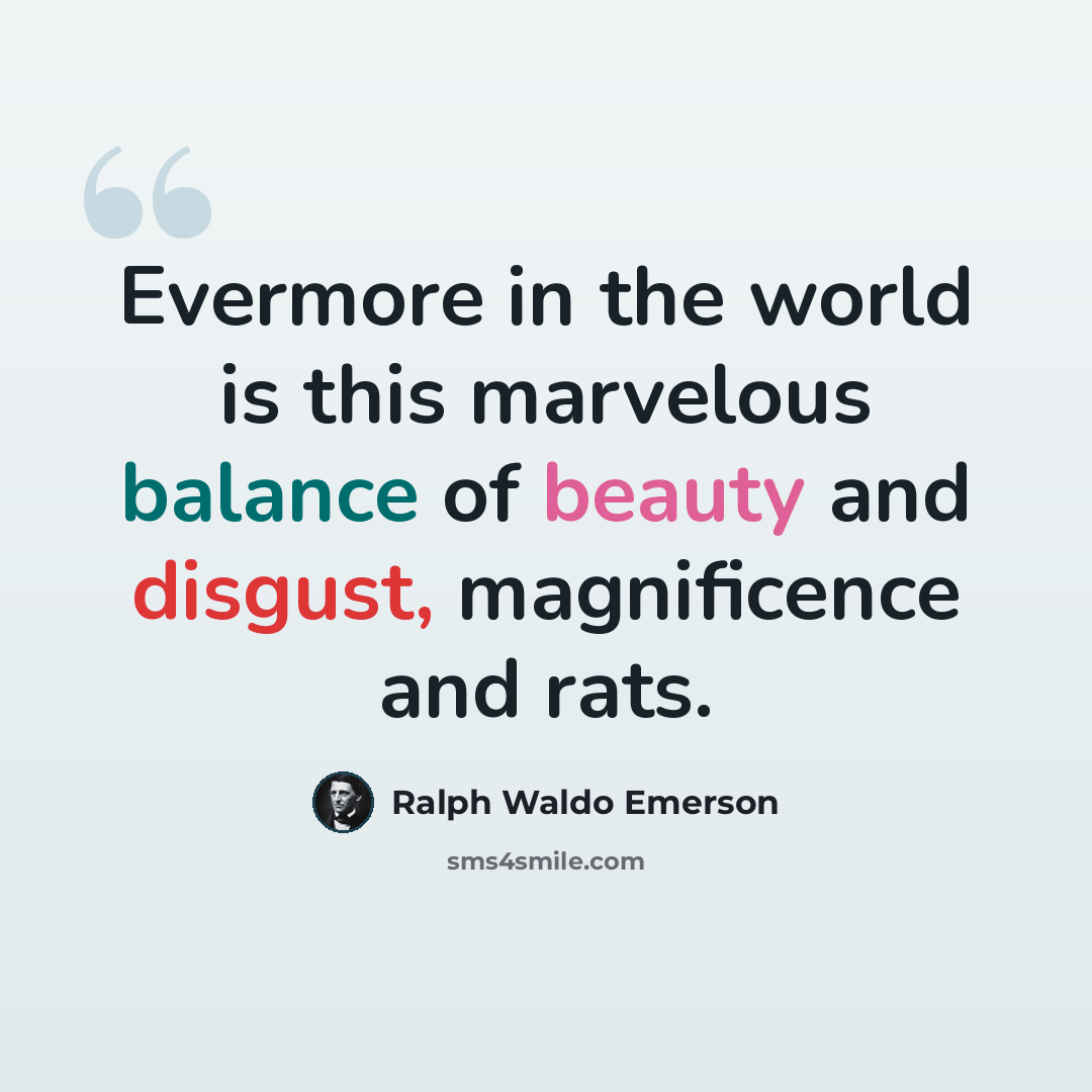 “Evermore in the world is this marvelous balance of beauty and disgust, magnificence and rats.” quote by Ralph Waldo Emerson
