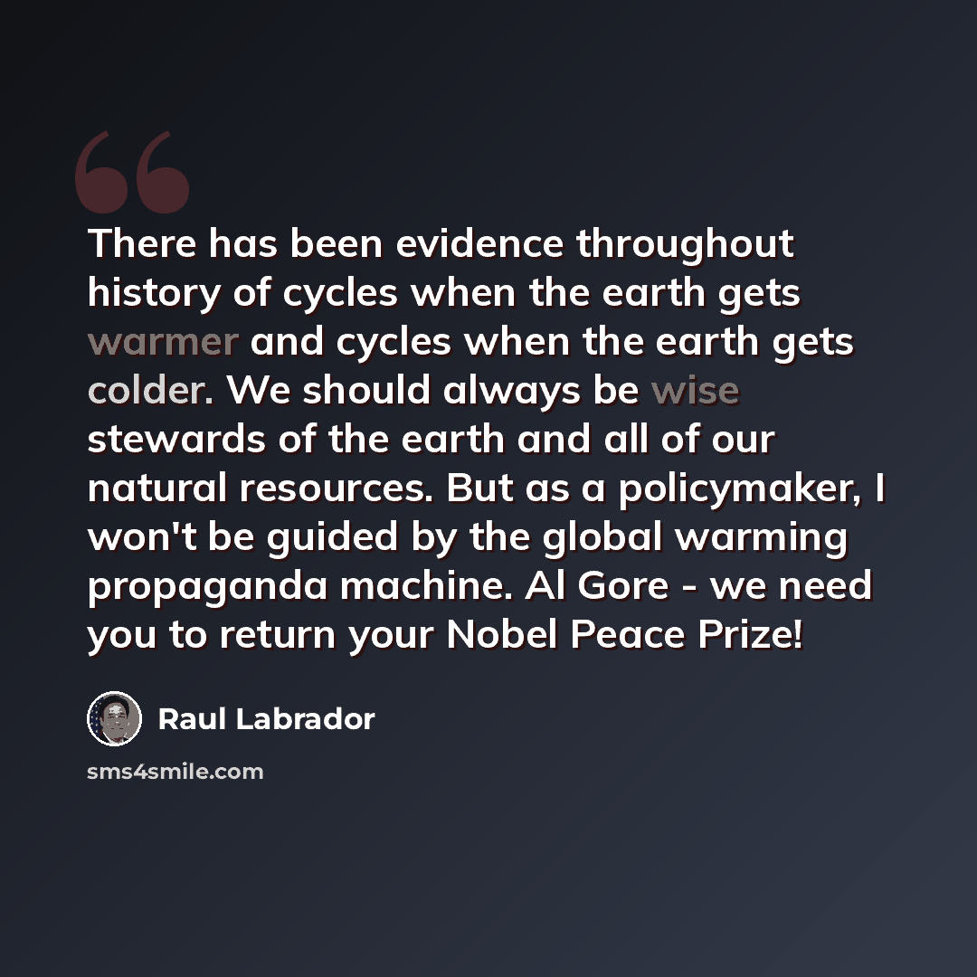 “There has been evidence throughout history of cycles when the earth gets warmer and cycles when the earth gets colder. We should always be wise stewards of the earth and all of our natural resources. But as a policymaker, I won't be guided by the global warming propaganda machine. Al Gore - we…” quote by Raul Labrador