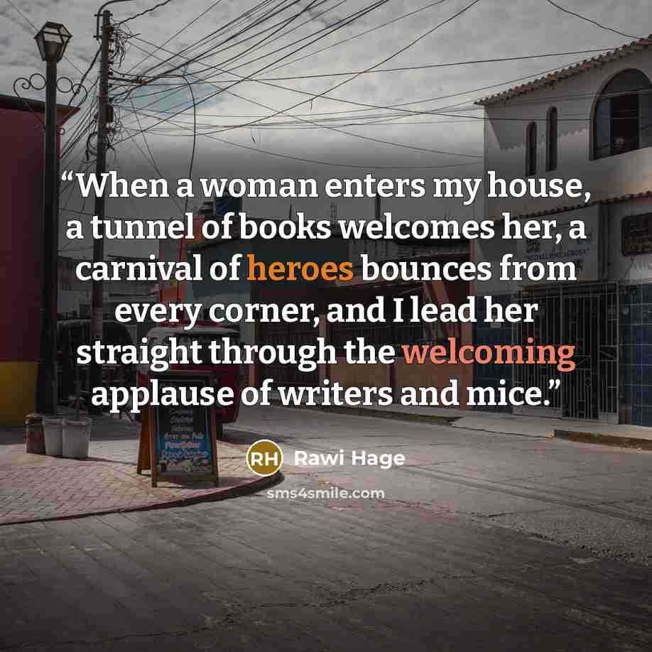“When a woman enters my house, a tunnel of books welcomes her, a carnival of heroes bounces from every corner, and I lead her straight through the welcoming applause of writers and mice.” quote by Rawi Hage