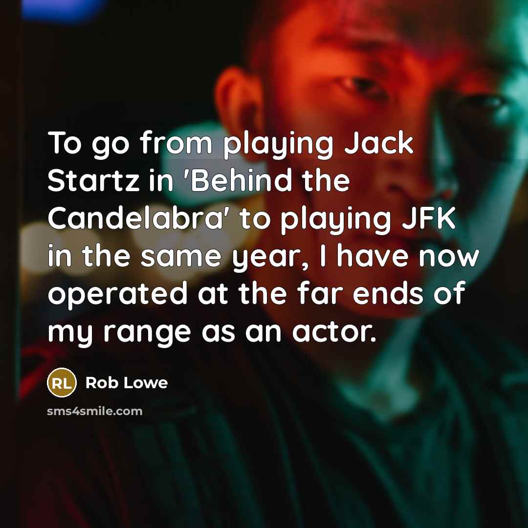 “To go from playing Jack Startz in 'Behind the Candelabra' to playing JFK in the same year, I have now operated at the far ends of my range as an actor.” quote by Rob Lowe