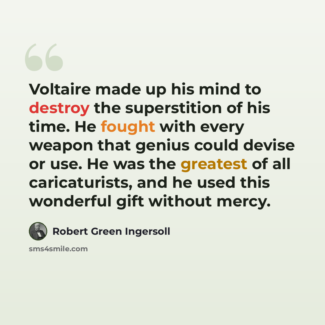 “Voltaire made up his mind to destroy the superstition of his time. He fought with every weapon that genius could devise or use. He was the greatest of all caricaturists, and he used this wonderful gift without mercy.” quote by Robert Green Ingersoll