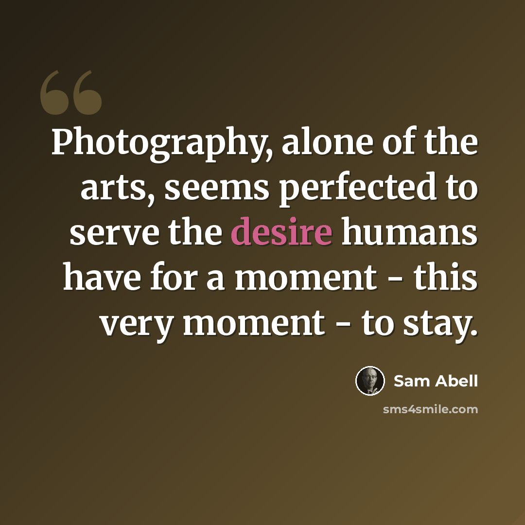 “Photography, alone of the arts, seems perfected to serve the desire humans have for a moment - this very moment - to stay.” quote by Sam Abell