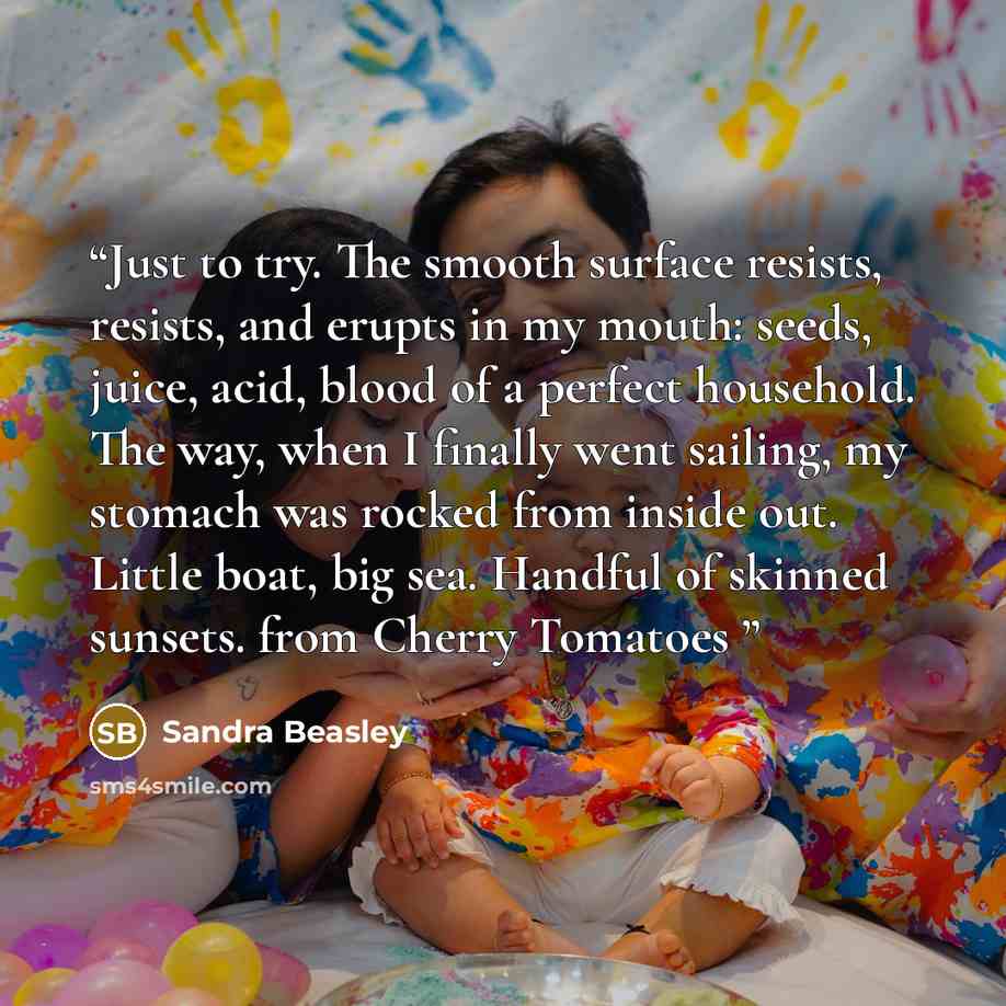 “Just to try. The smooth surface resists, resists, and erupts in my mouth: seeds, juice, acid, blood of a perfect household. The way, when I finally went sailing, my stomach was rocked from inside out. Little boat, big sea. Handful of skinned sunsets. from Cherry Tomatoes” quote by Sandra Beasley