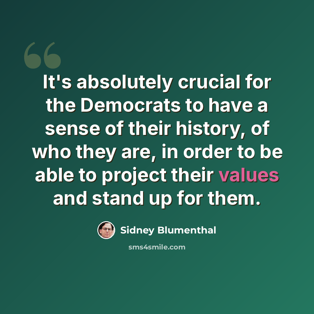 “It's absolutely crucial for the Democrats to have a sense of their history, of who they are, in order to be able to project their values and stand up for them.” quote by Sidney Blumenthal
