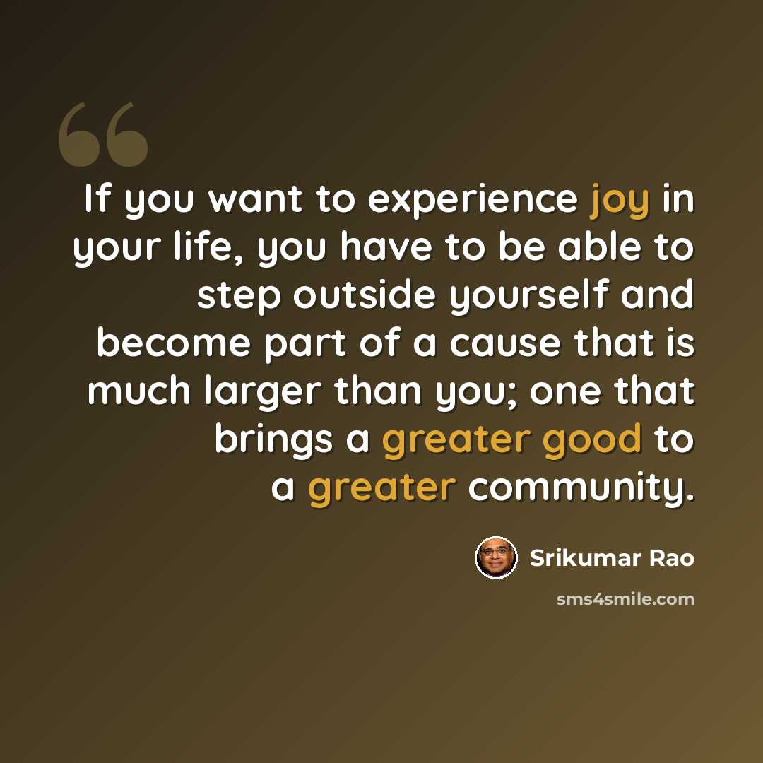 “If you want to experience joy in your life, you have to be able to step outside yourself and become part of a cause that is much larger than you; one that brings a greater good to a greater community.” quote by Srikumar Rao