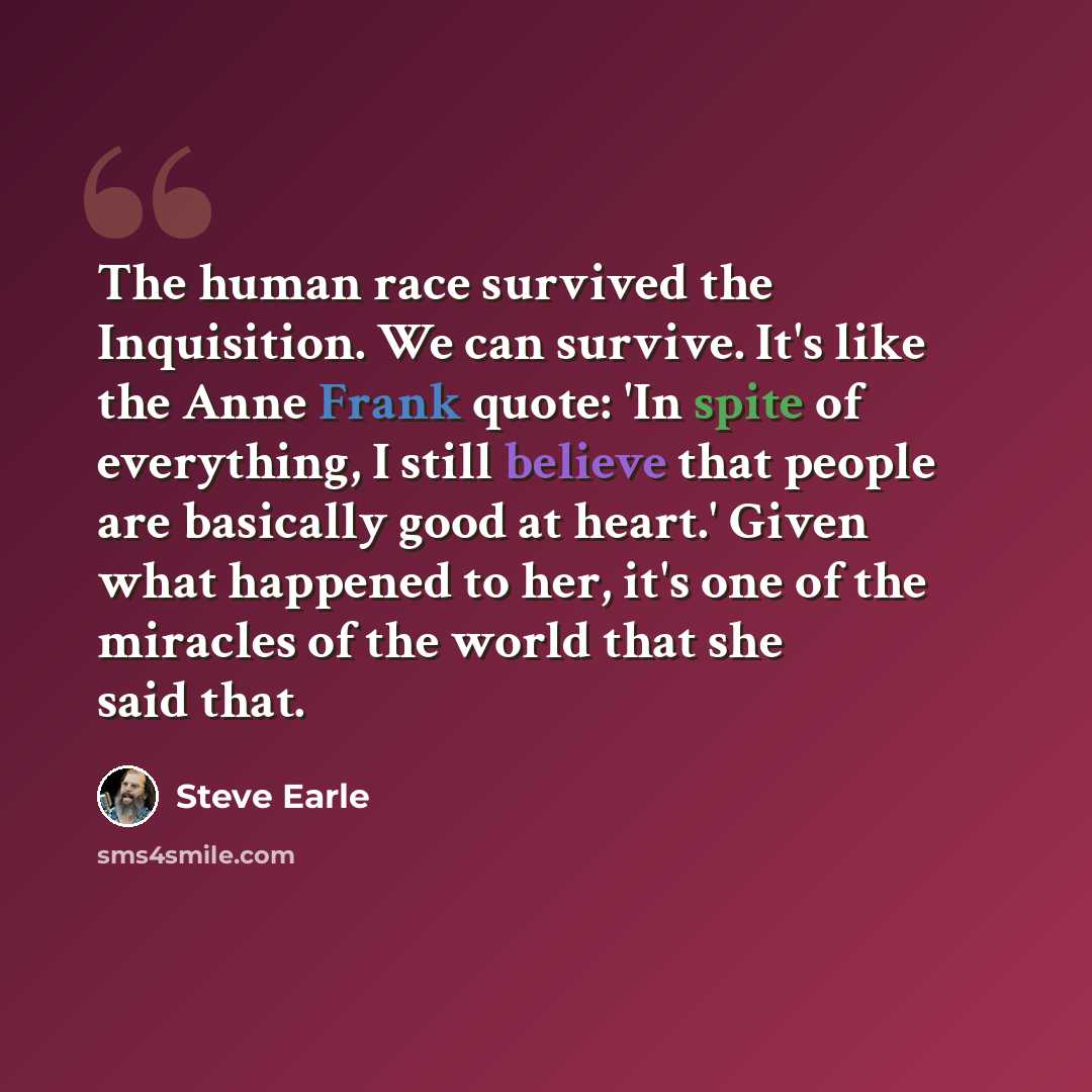 “The human race survived the Inquisition. We can survive. It's like the Anne Frank quote: 'In spite of everything, I still believe that people are basically good at heart.' Given what happened to her, it's one of the miracles of the world that she said that.” quote by Steve Earle