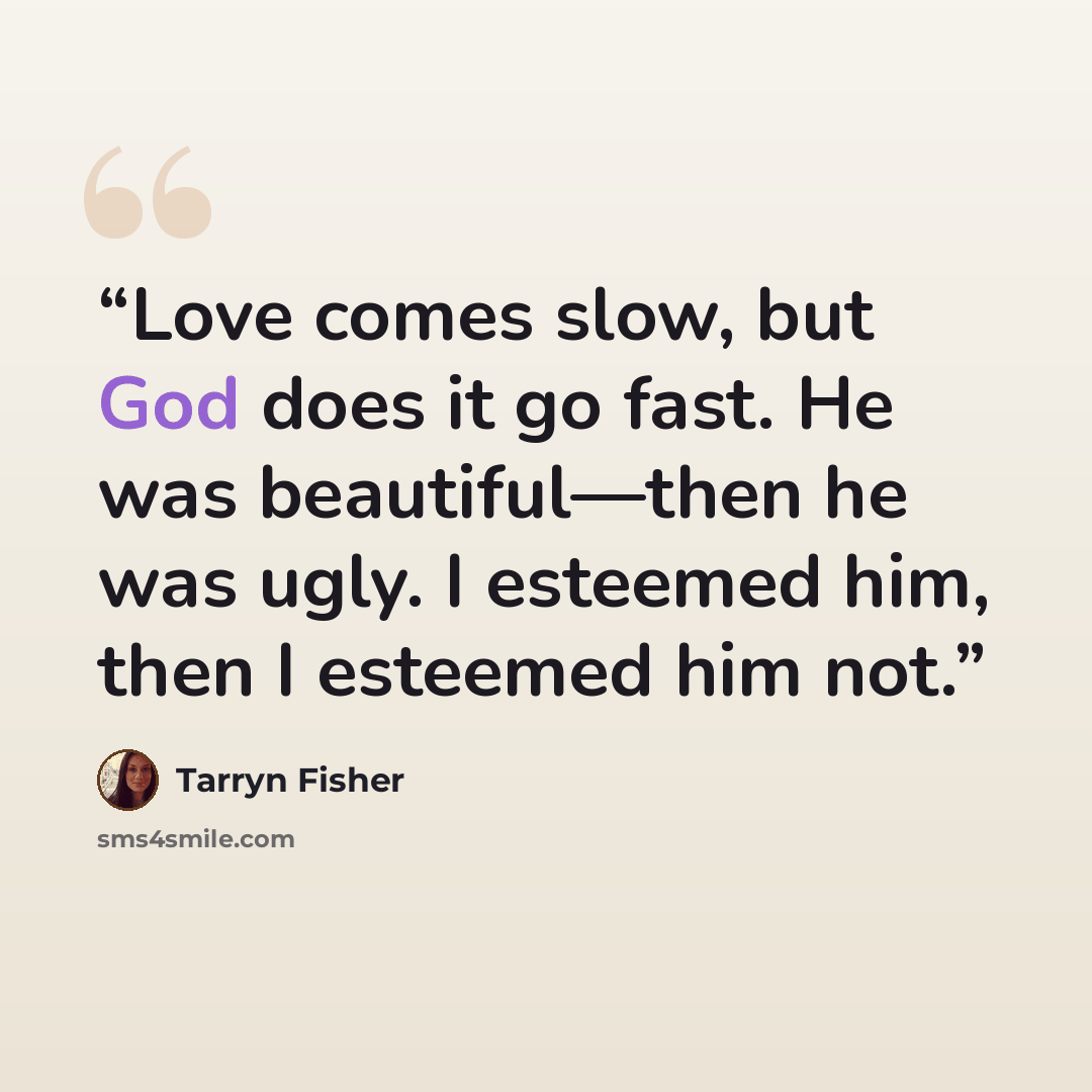 “Love comes slow, but God does it go fast. He was beautiful—then he was ugly. I esteemed him, then I esteemed him not.” quote by Tarryn Fisher