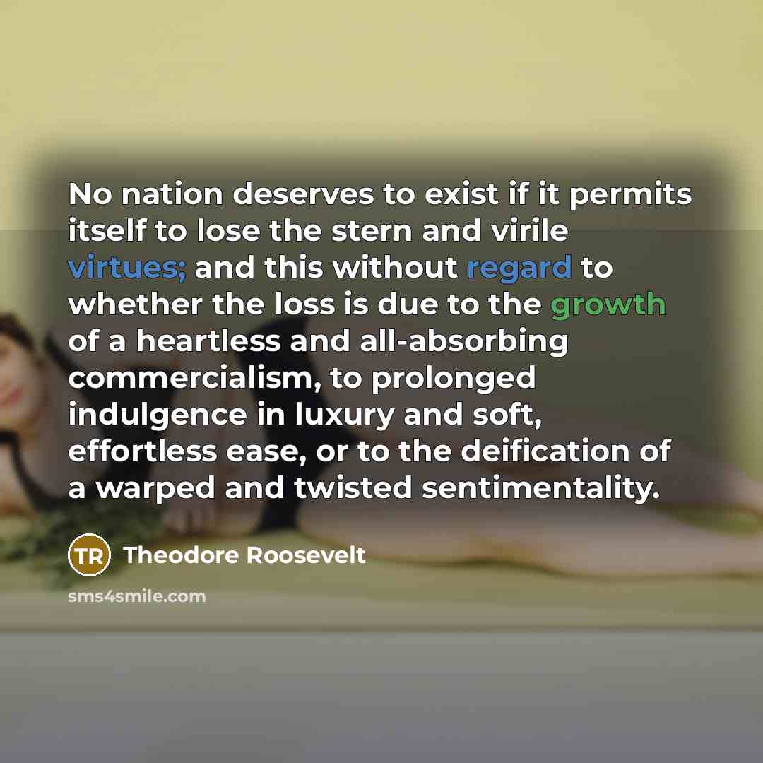 “No nation deserves to exist if it permits itself to lose the stern and virile virtues; and this without regard to whether the loss is due to the growth of a heartless and all-absorbing commercialism, to prolonged indulgence in luxury and soft, effortless ease, or to the deification of a warped and…” quote by Theodore Roosevelt
