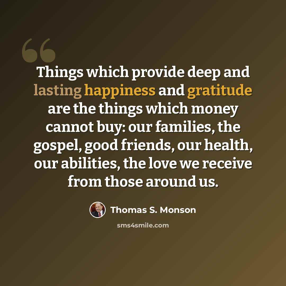 “Things which provide deep and lasting happiness and gratitude are the things which money cannot buy: our families, the gospel, good friends, our health, our abilities, the love we receive from those around us.” quote by Thomas S. Monson