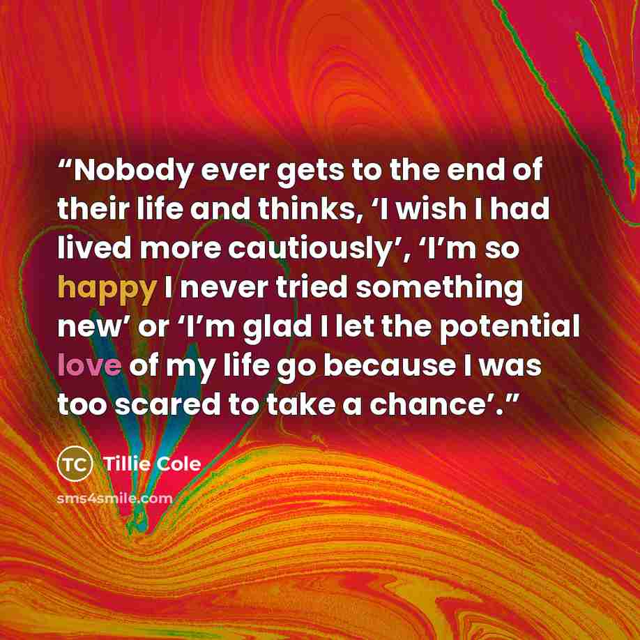 “Nobody ever gets to the end of their life and thinks, ‘I wish I had lived more cautiously’, ‘I’m so happy I never tried something new’ or ‘I’m glad I let the potential love of my life go because I was too scared to take a chance’.” quote by Tillie Cole