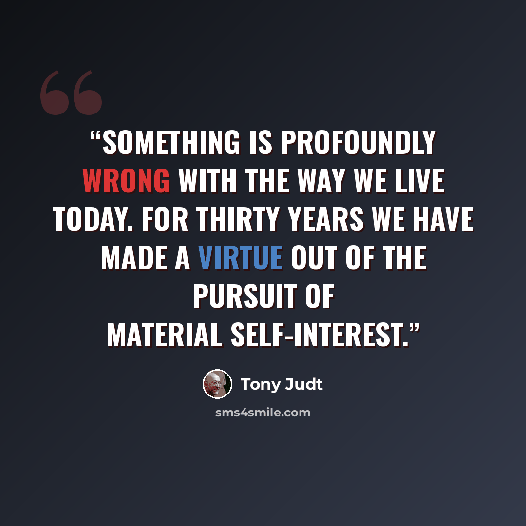 “Something is profoundly wrong with the way we live today. For thirty years we have made a virtue out of the pursuit of material self-interest.” quote by Tony Judt