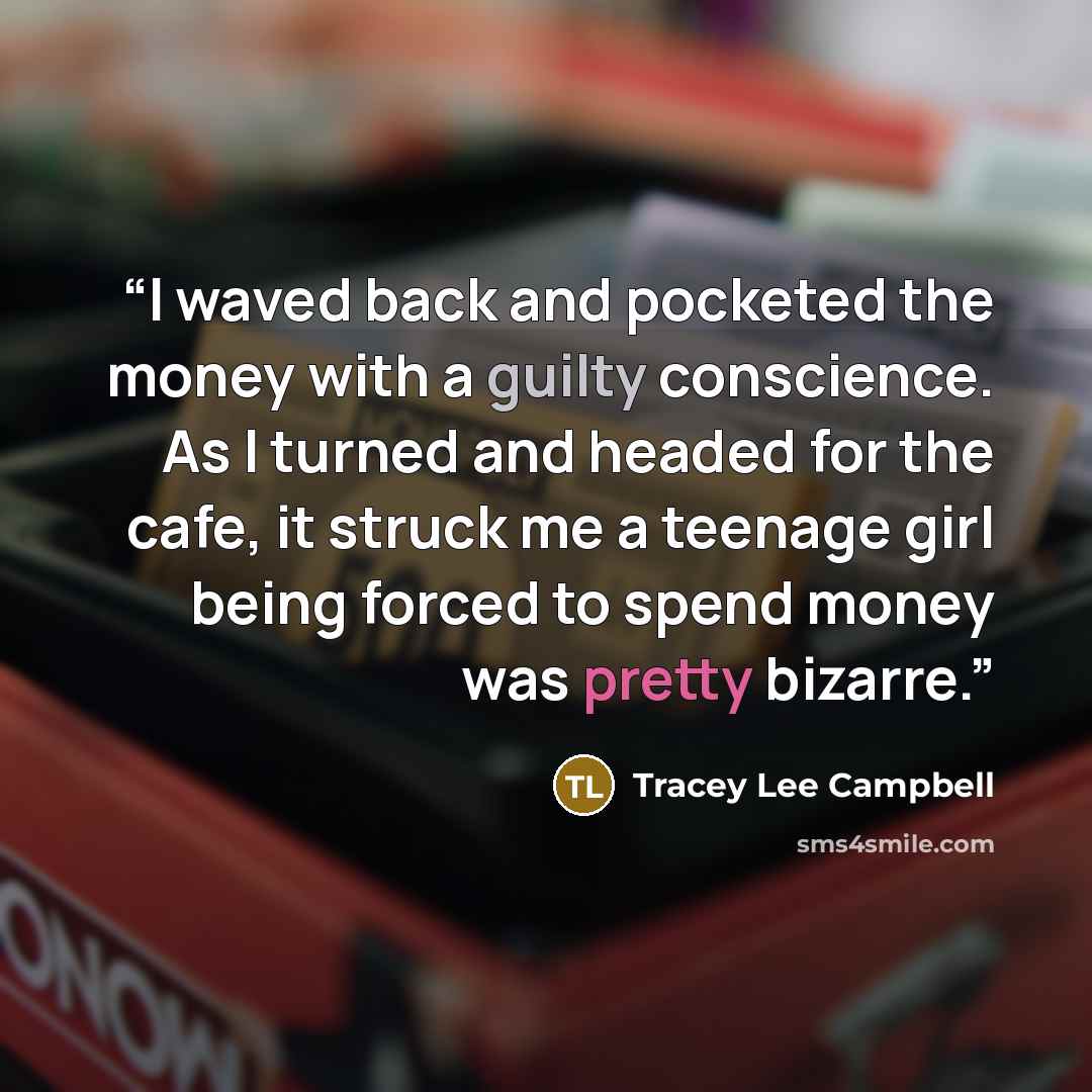 “I waved back and pocketed the money with a guilty conscience. As I turned and headed for the cafe, it struck me a teenage girl being forced to spend money was pretty bizarre.” quote by Tracey Lee Campbell
