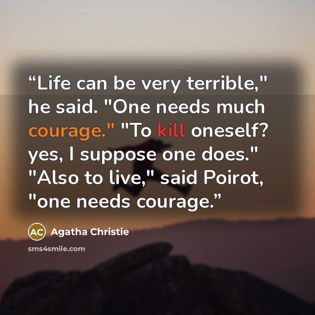 “Life can be very terrible," he said. "One needs much courage." "To kill oneself? yes, I suppose one does." "Also to live," said Poirot, "one needs courage.” quote by Agatha Christie