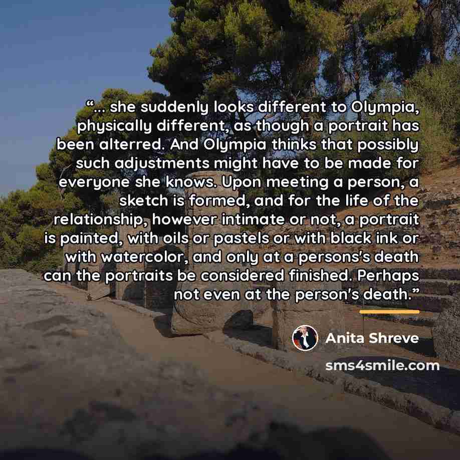 “... she suddenly looks different to Olympia, physically different, as though a portrait has been alterred. And Olympia thinks that possibly such adjustments might have to be made for everyone she knows. Upon meeting a person, a sketch is formed, and for the life of the relationship, however…” quote by Anita Shreve