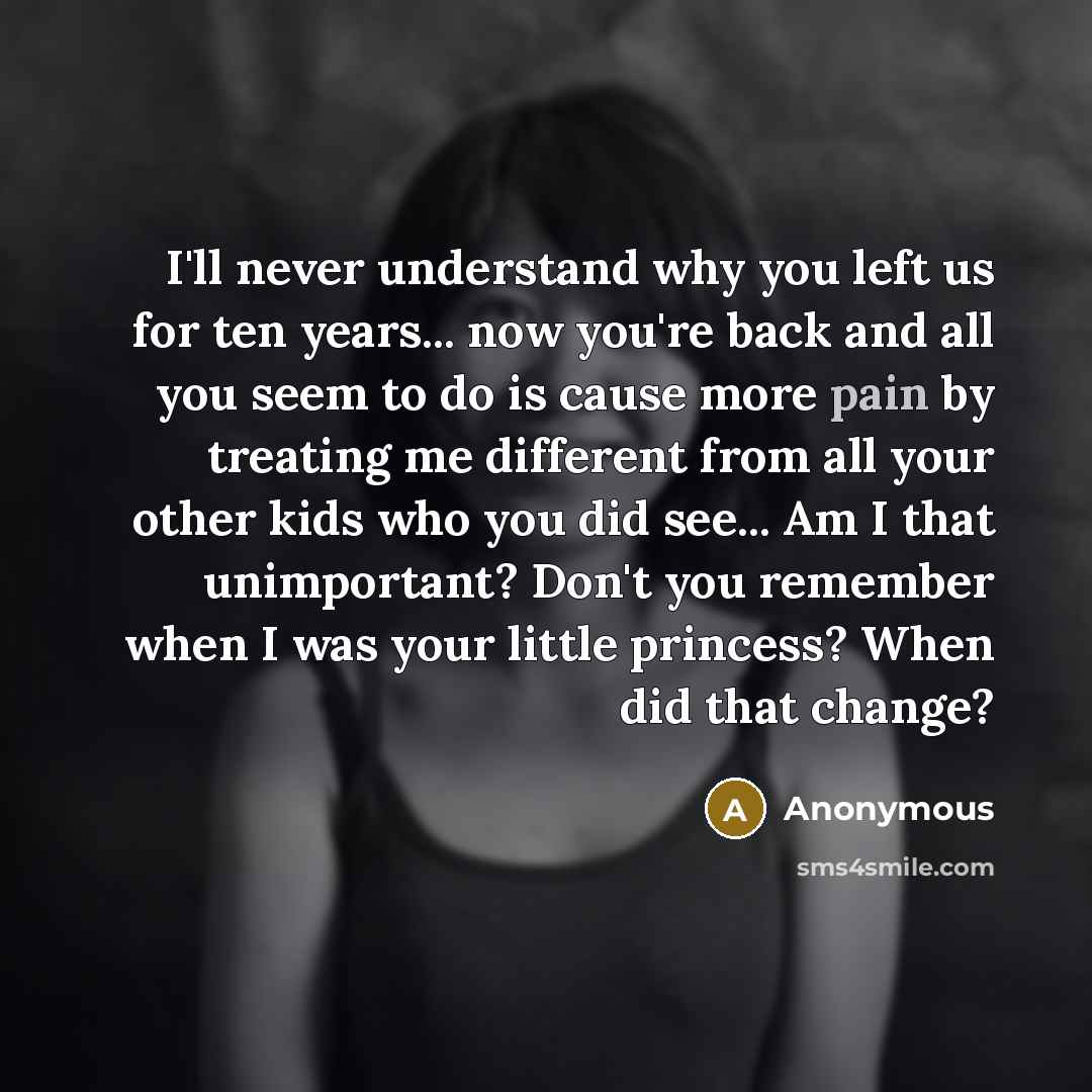 “I'll never understand why you left us for ten years... now you're back and all you seem to do is cause more pain by treating me different from all your other kids who you did see... Am I that unimportant? Don't you remember when I was your little princess? When did that change?” quote by Anonymous