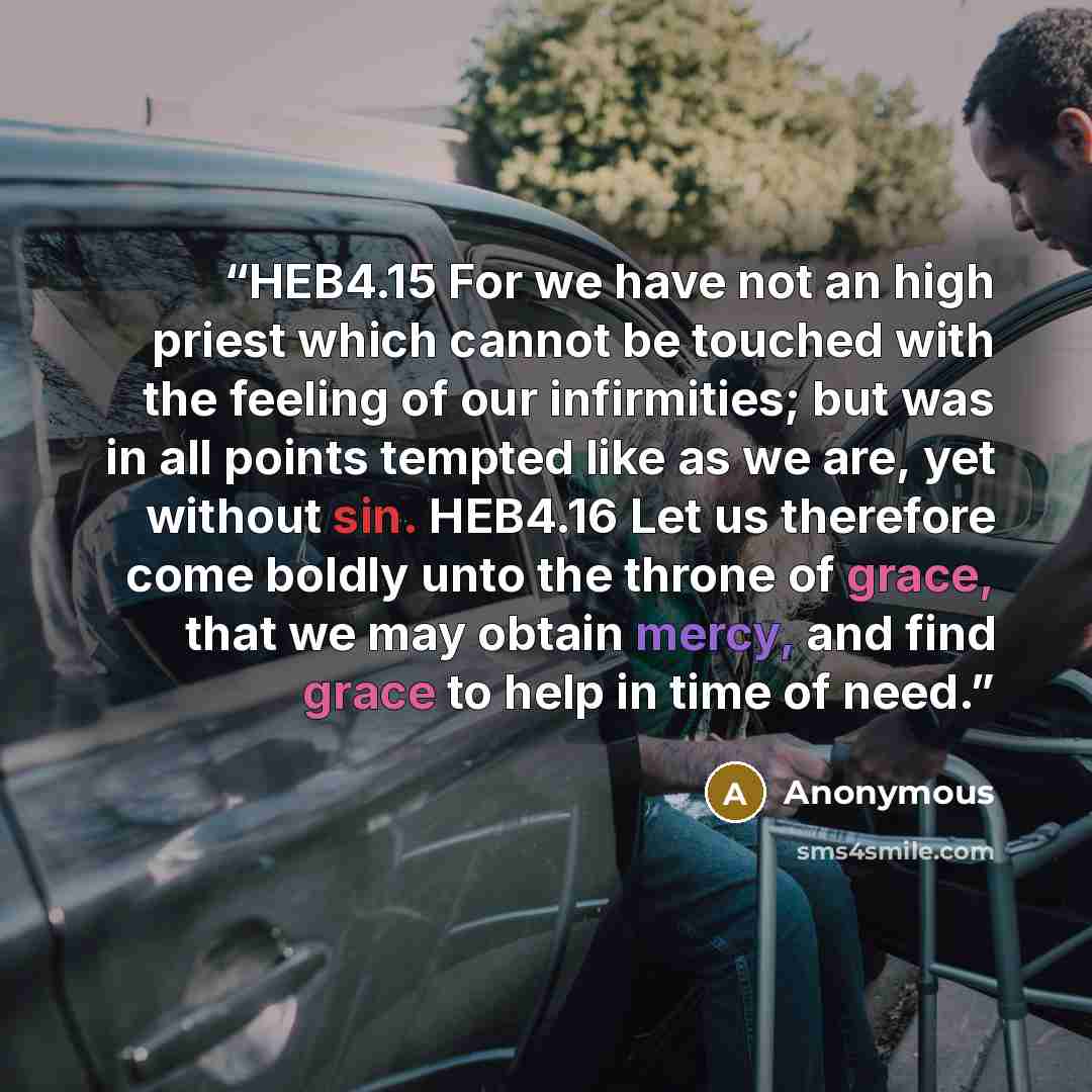 “HEB4.15 For we have not an high priest which cannot be touched with the feeling of our infirmities; but was in all points tempted like as we are, yet without sin. HEB4.16 Let us therefore come boldly unto the throne of grace, that we may obtain mercy, and find grace to help in time of need.” quote by Anonymous