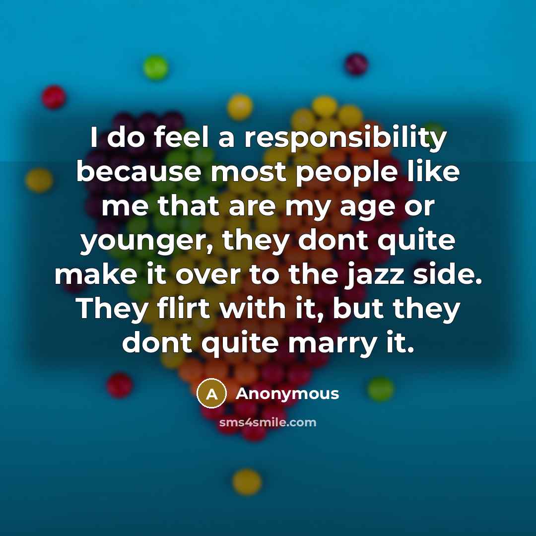 “I do feel a responsibility because most people like me that are my age or younger, they dont quite make it over to the jazz side. They flirt with it, but they dont quite marry it.” quote by Anonymous