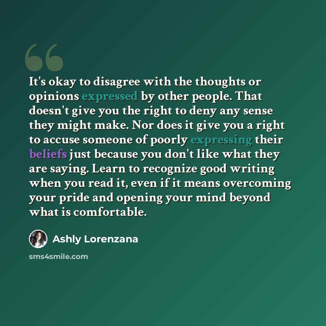 “It's okay to disagree with the thoughts or opinions expressed by other people. That doesn't give you the right to deny any sense they might make. Nor does it give you a right to accuse someone of poorly expressing their beliefs just because you don't like what they are saying. Learn to recognize…” quote by Ashly Lorenzana