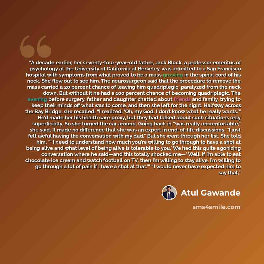 “A decade earlier, her seventy-four-year-old father, Jack Block, a professor emeritus of psychology at the University of California at Berkeley, was admitted to a San Francisco hospital with symptoms from what proved to be a mass growing in the spinal cord of his neck. She flew out to see him. The…” quote by Atul Gawande