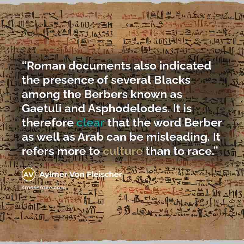 “Roman documents also indicated the presence of several Blacks among the Berbers known as Gaetuli and Asphodelodes. It is therefore clear that the word Berber as well as Arab can be misleading. It refers more to culture than to race.” quote by Aylmer Von Fleischer